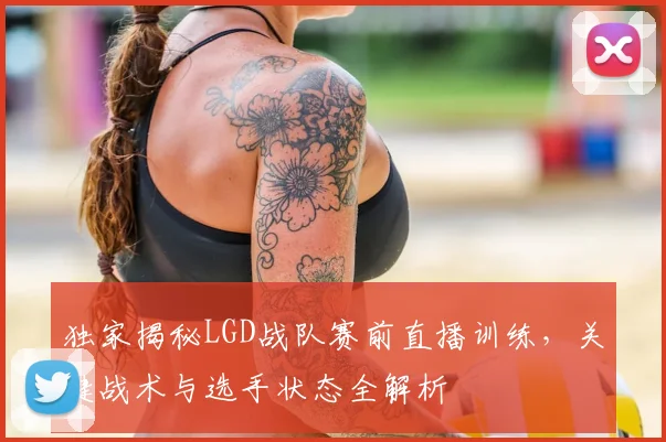 独家揭秘LGD战队赛前直播训练，关键战术与选手状态全解析