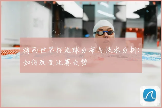 梅西世界杯进球分布与技术分析：如何改变比赛走势