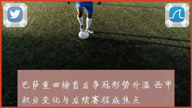 巴萨重回榜首后争冠形势升温 西甲积分变化与后续赛程成焦点