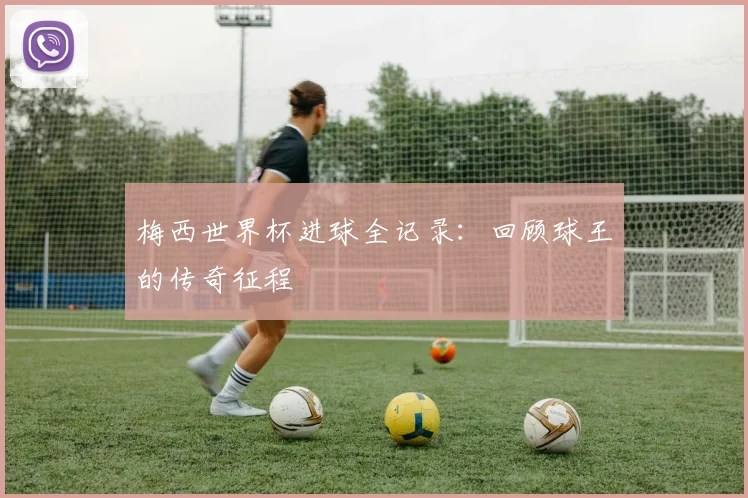 梅西世界杯进球全记录：回顾球王的传奇征程