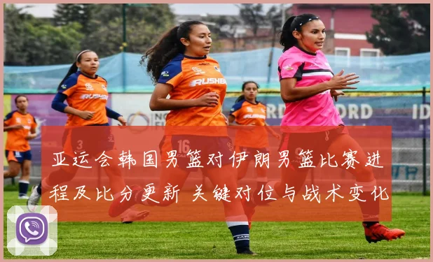 亚运会韩国男篮对伊朗男篮比赛进程及比分更新 关键对位与战术变化看点