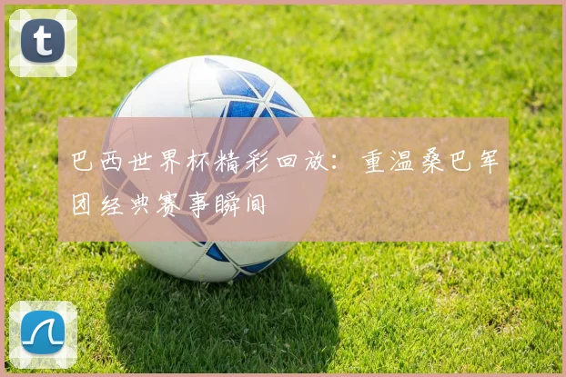 巴西世界杯精彩回放：重温桑巴军团经典赛事瞬间