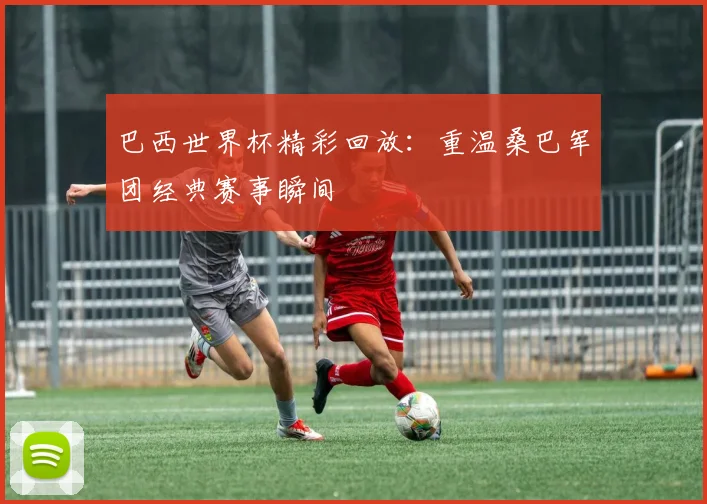 巴西世界杯精彩回放：重温桑巴军团经典赛事瞬间