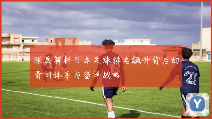 深度解析日本足球排名飙升背后的青训体系与留洋战略