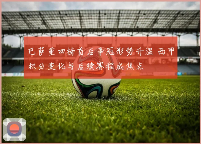 巴萨重回榜首后争冠形势升温 西甲积分变化与后续赛程成焦点