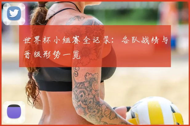世界杯小组赛全记录：各队战绩与晋级形势一览