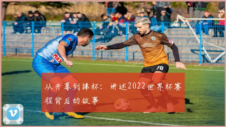 从开幕到捧杯：讲述2022世界杯赛程背后的故事