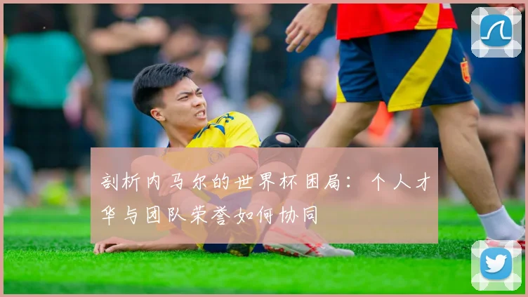 剖析内马尔的世界杯困局:个人才华与团队荣誉如何协同