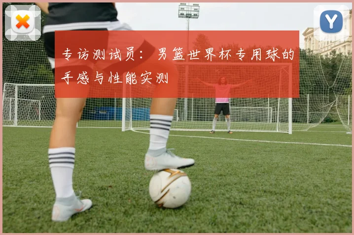 专访测试员：男篮世界杯专用球的手感与性能实测