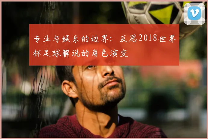 专业与娱乐的边界:反思2018世界杯足球解说的角色演变