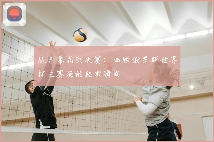 从开幕式到决赛：回顾俄罗斯世界杯主赛场的经典瞬间