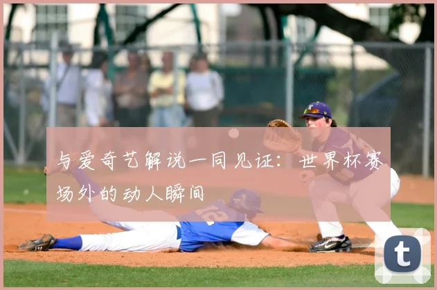 与爱奇艺解说一同见证:世界杯赛场外的动人瞬间