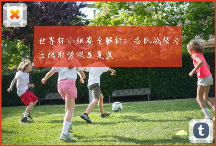 世界杯小组赛全解析：各队战绩与出线形势深度复盘
