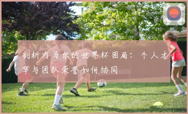 剖析内马尔的世界杯困局:个人才华与团队荣誉如何协同