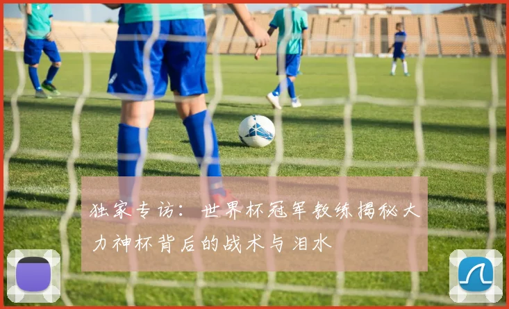 独家专访：世界杯冠军教练揭秘大力神杯背后的战术与泪水