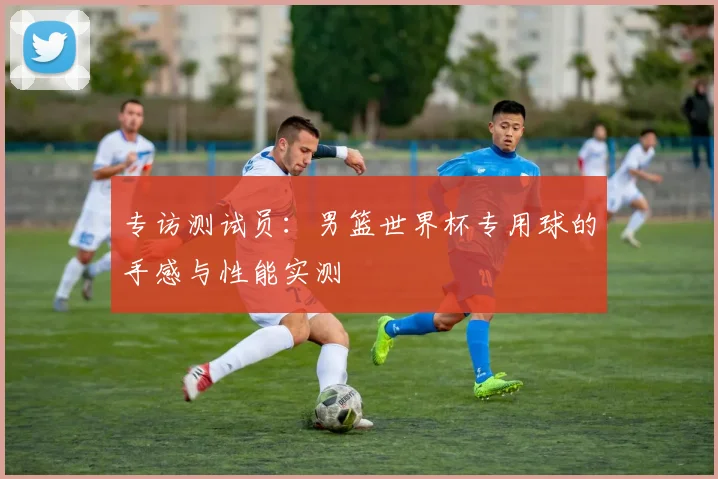 专访测试员：男篮世界杯专用球的手感与性能实测
