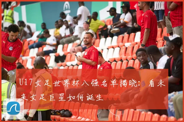 U17女足世界杯八强名单揭晓:看未来女足巨星如何诞生