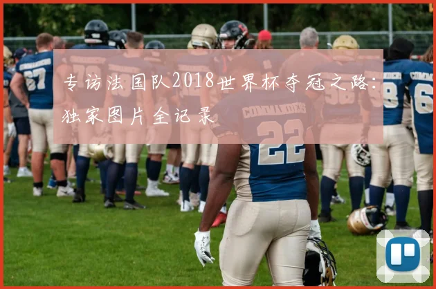 专访法国队2018世界杯夺冠之路：独家图片全记录