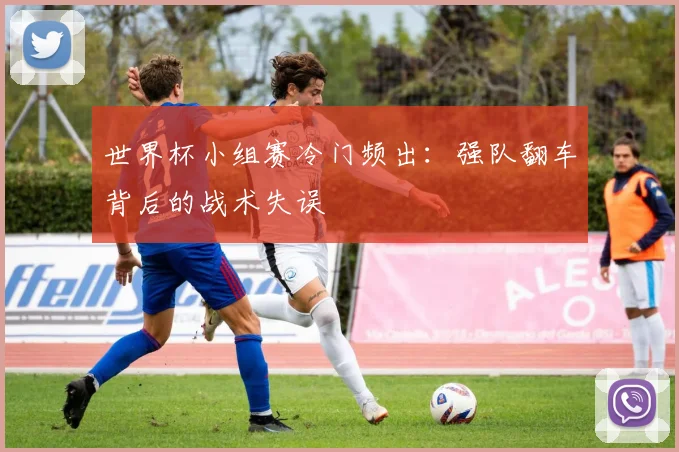 世界杯小组赛冷门频出：强队翻车背后的战术失误