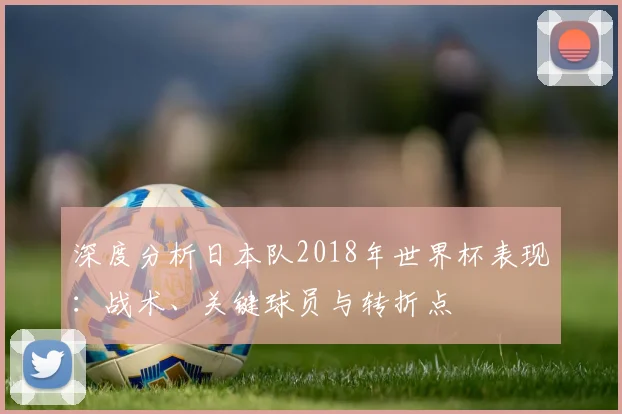 深度分析日本队2018年世界杯表现:战术、关键球员与转折点